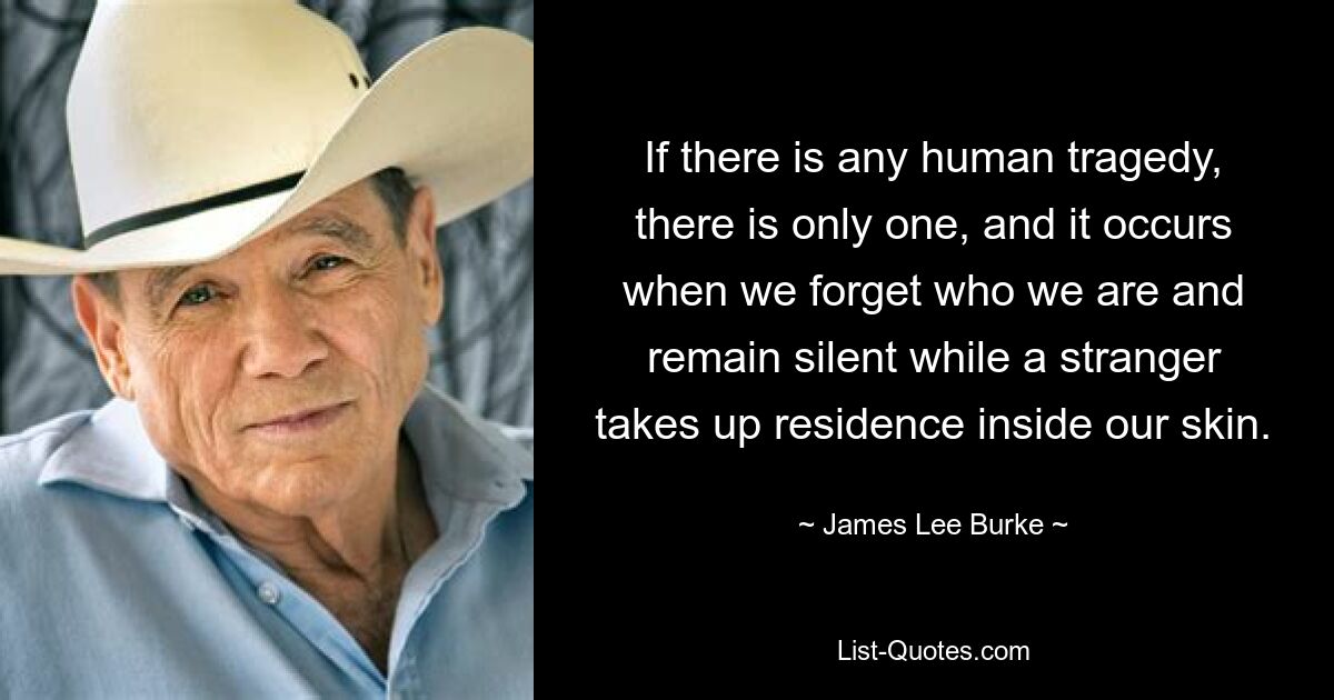 If there is any human tragedy, there is only one, and it occurs when we forget who we are and remain silent while a stranger takes up residence inside our skin. — © James Lee Burke