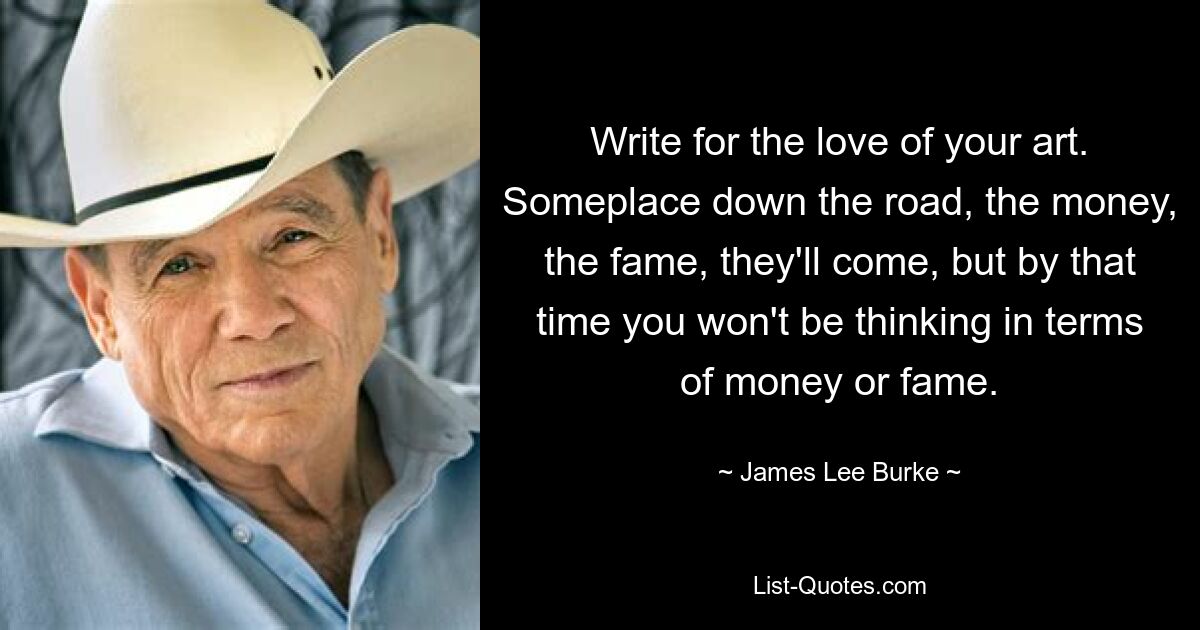 Write for the love of your art. Someplace down the road, the money, the fame, they'll come, but by that time you won't be thinking in terms of money or fame. — © James Lee Burke