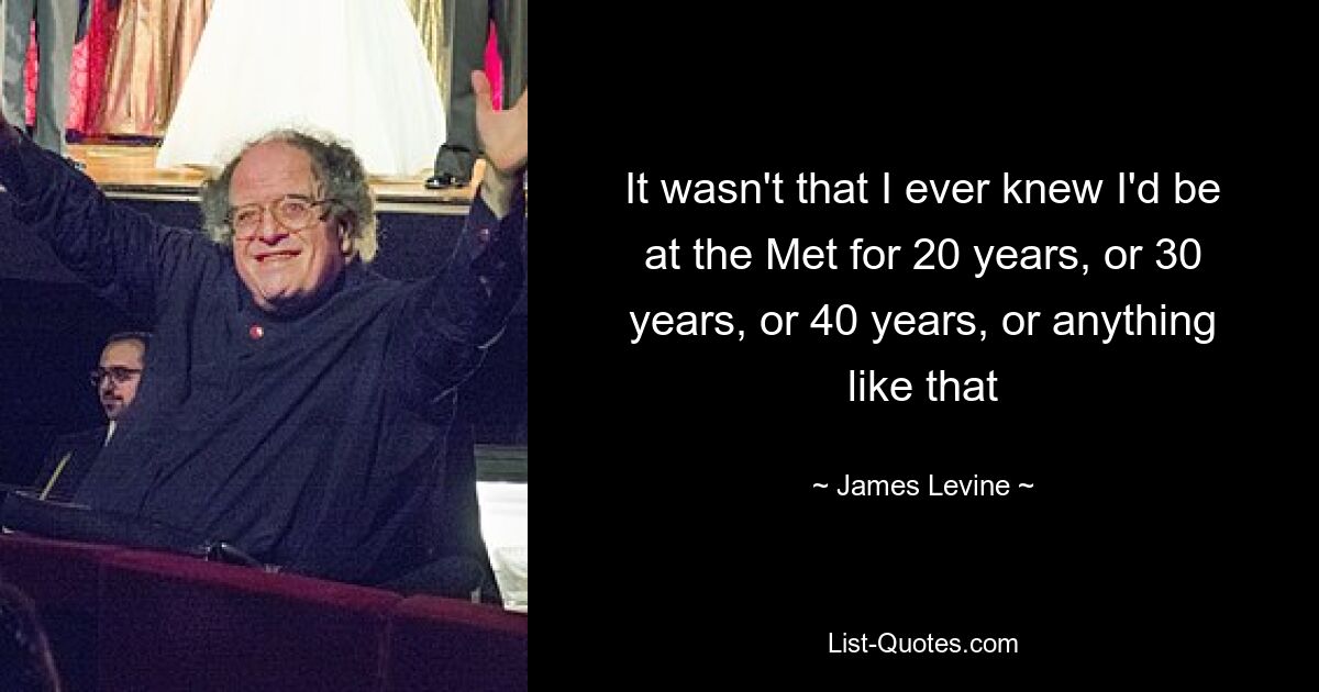 It wasn't that I ever knew I'd be at the Met for 20 years, or 30 years, or 40 years, or anything like that — © James Levine