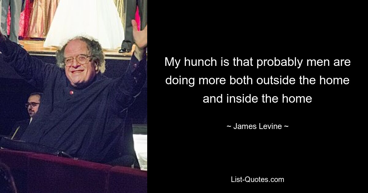 My hunch is that probably men are doing more both outside the home and inside the home — © James Levine