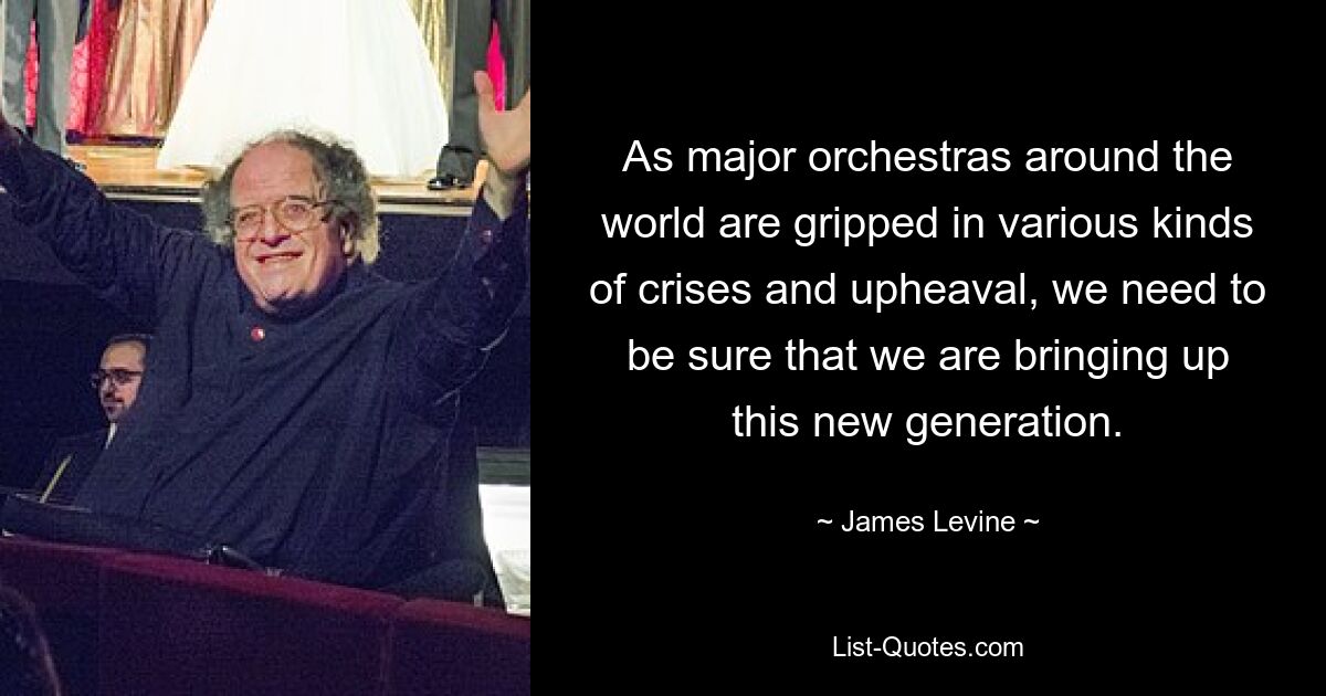 As major orchestras around the world are gripped in various kinds of crises and upheaval, we need to be sure that we are bringing up this new generation. — © James Levine