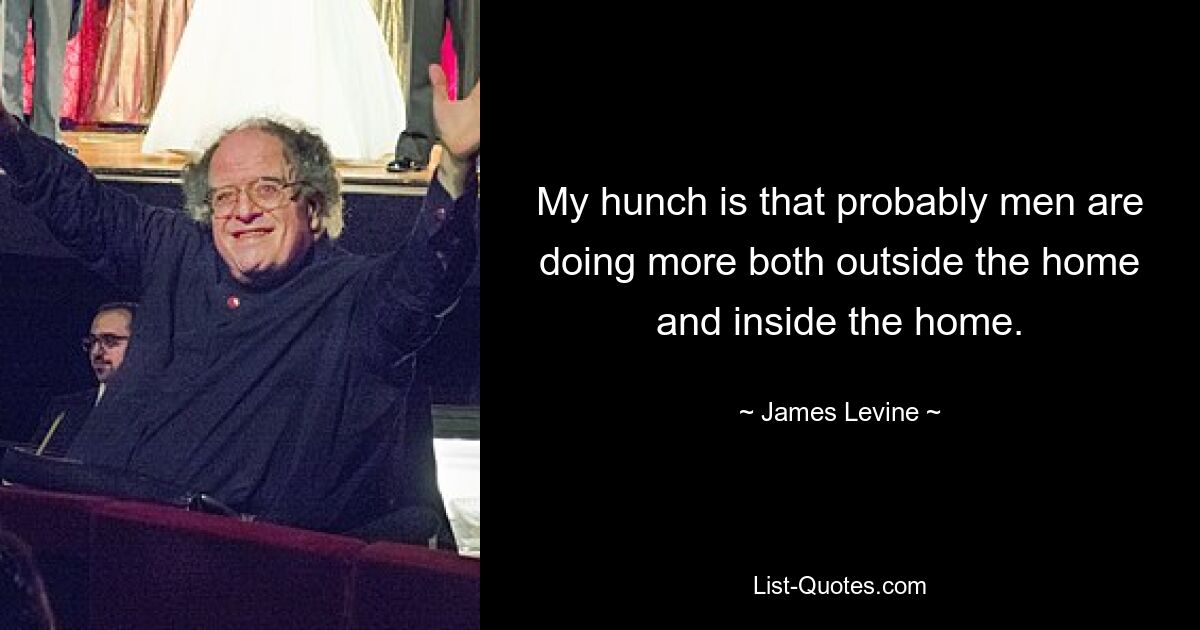 My hunch is that probably men are doing more both outside the home and inside the home. — © James Levine