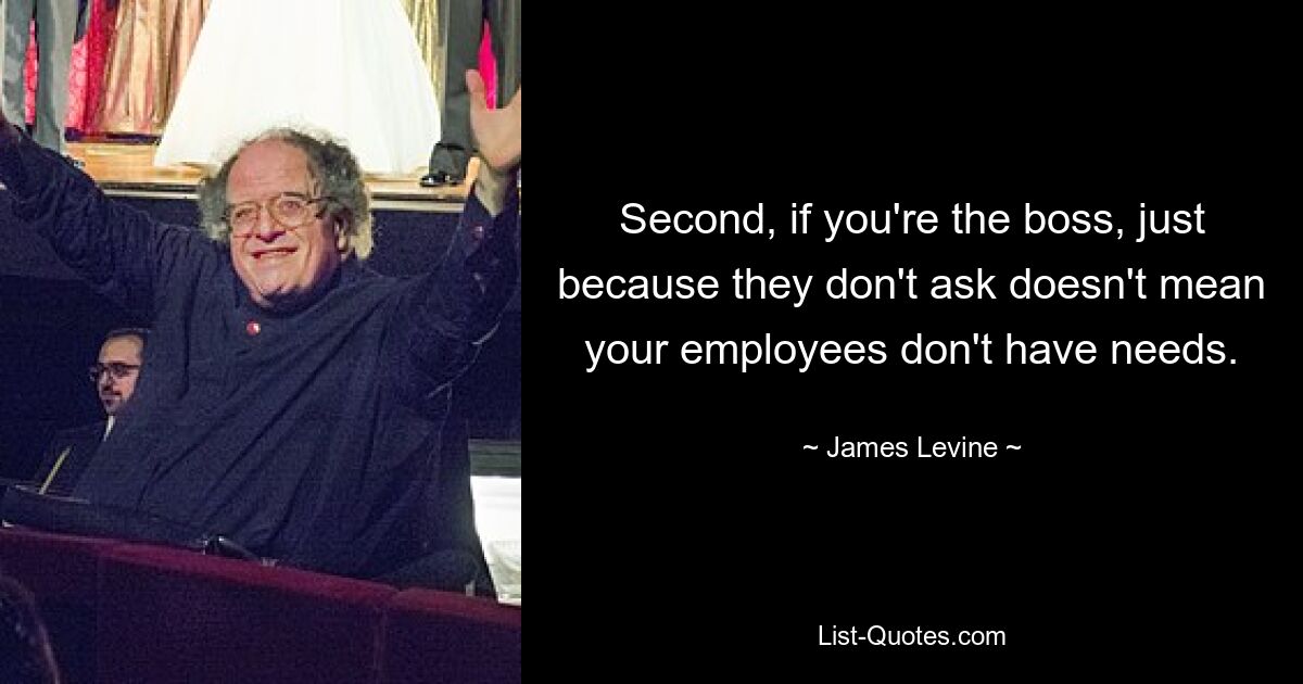 Second, if you're the boss, just because they don't ask doesn't mean your employees don't have needs. — © James Levine