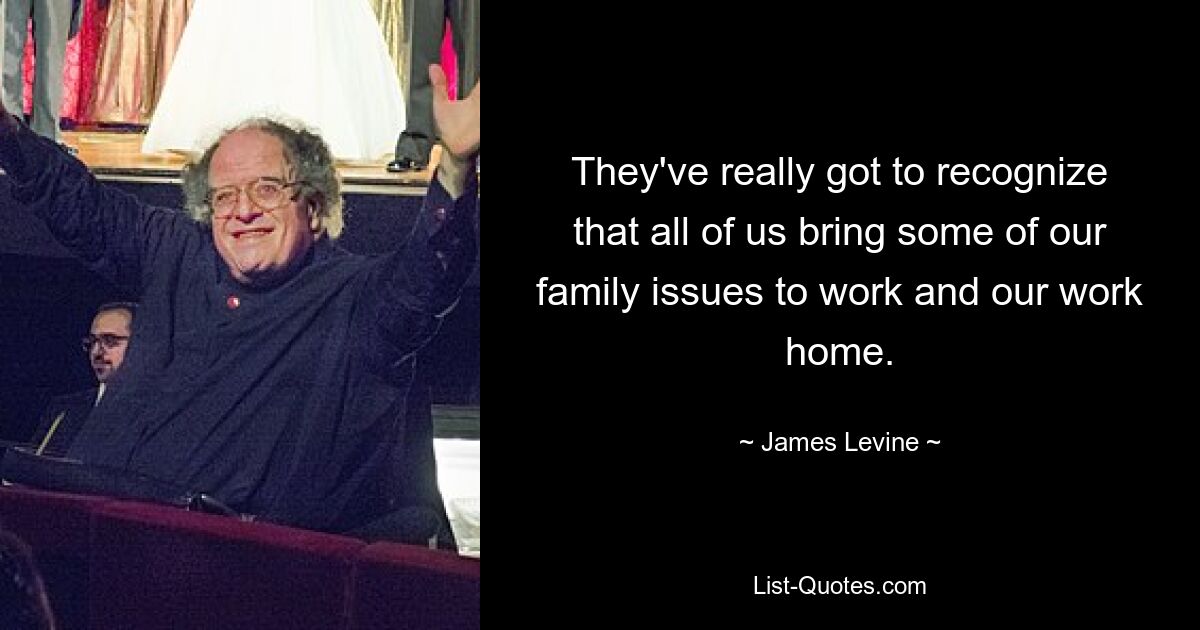 They've really got to recognize that all of us bring some of our family issues to work and our work home. — © James Levine