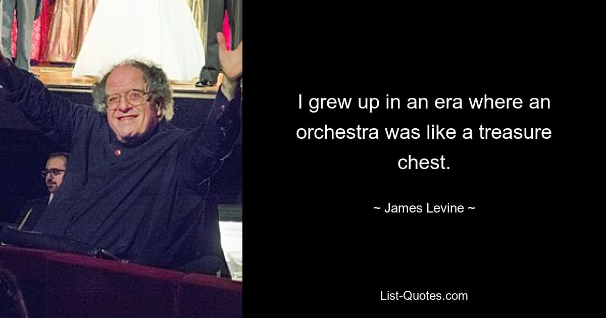 I grew up in an era where an orchestra was like a treasure chest. — © James Levine