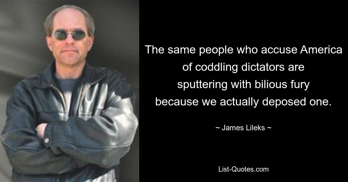 The same people who accuse America of coddling dictators are sputtering with bilious fury because we actually deposed one. — © James Lileks