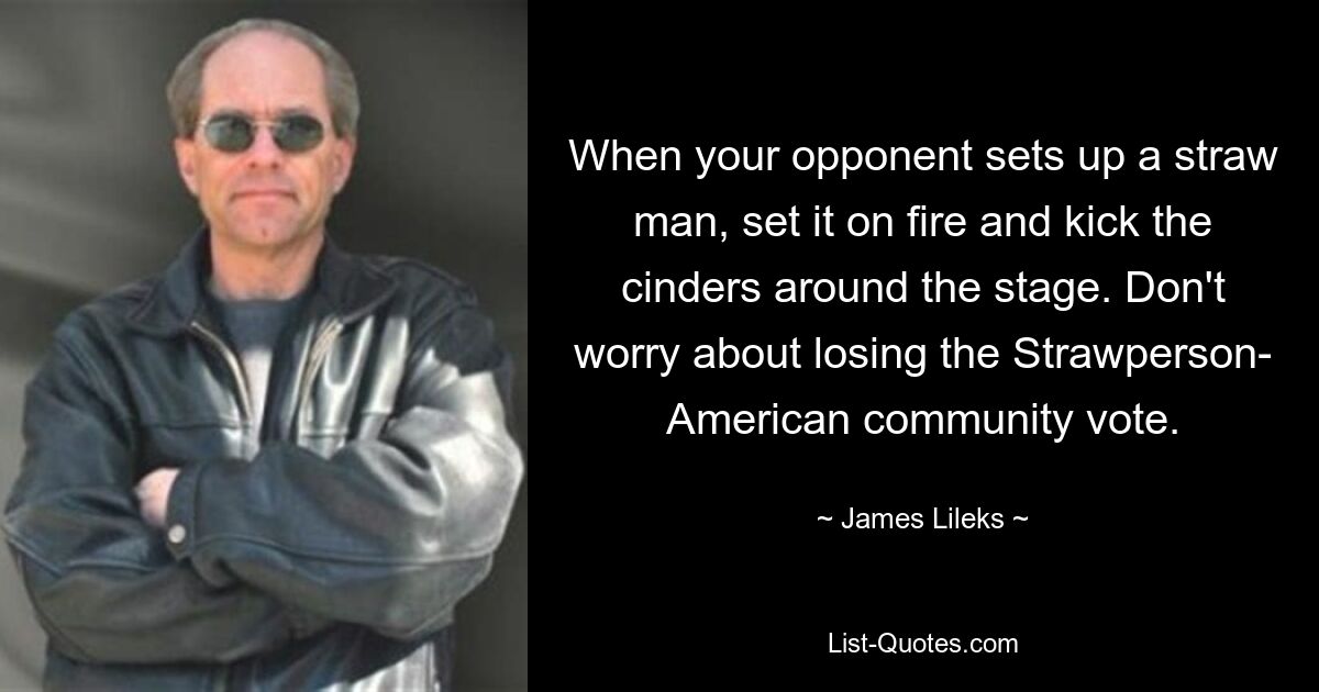 When your opponent sets up a straw man, set it on fire and kick the cinders around the stage. Don't worry about losing the Strawperson- American community vote. — © James Lileks