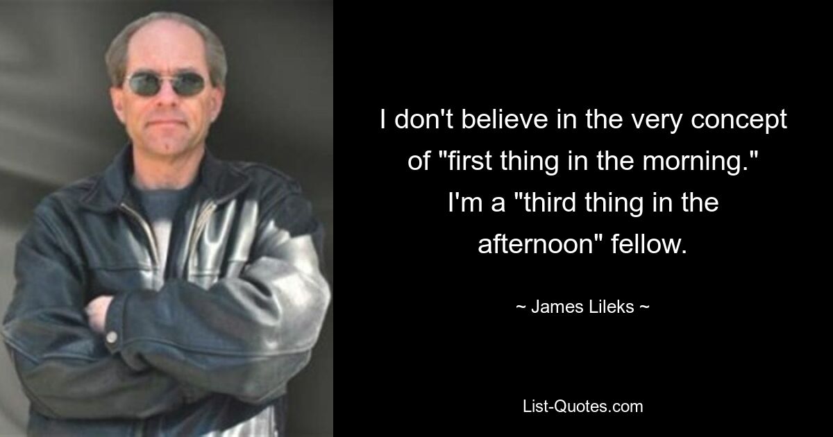 I don't believe in the very concept of "first thing in the morning." I'm a "third thing in the afternoon" fellow. — © James Lileks