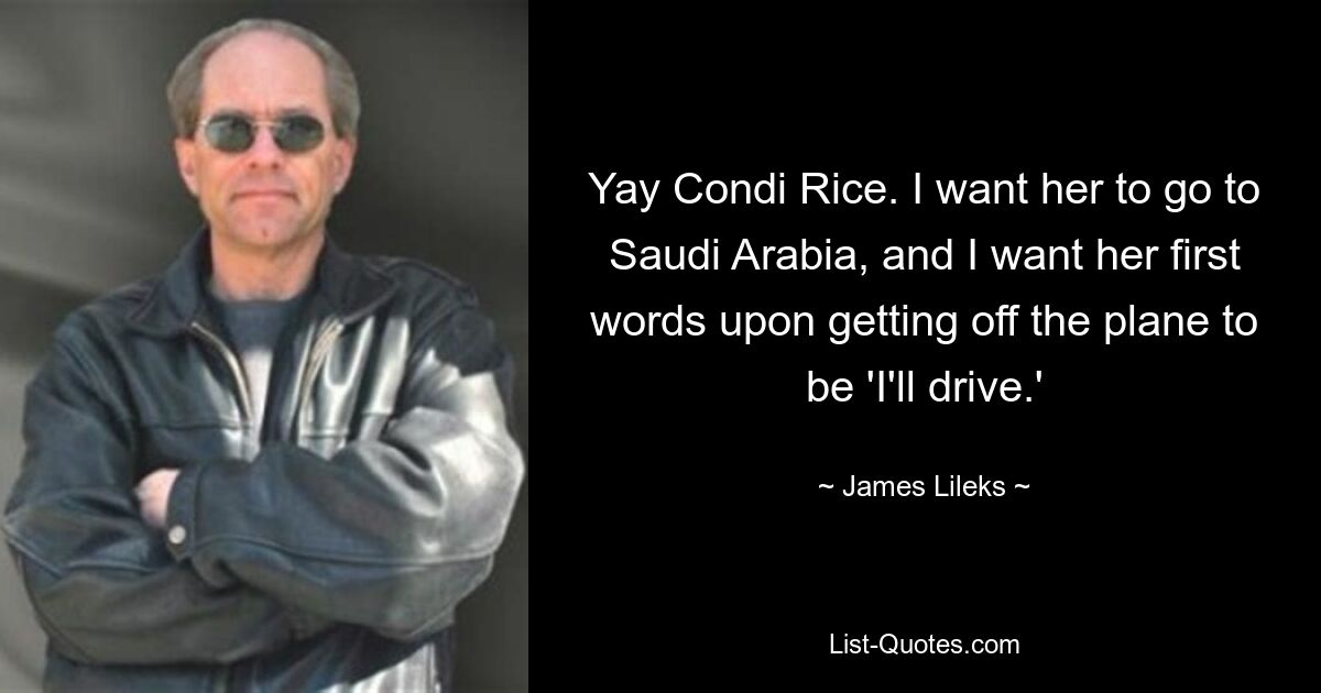 Yay Condi Rice. I want her to go to Saudi Arabia, and I want her first words upon getting off the plane to be 'I'll drive.' — © James Lileks