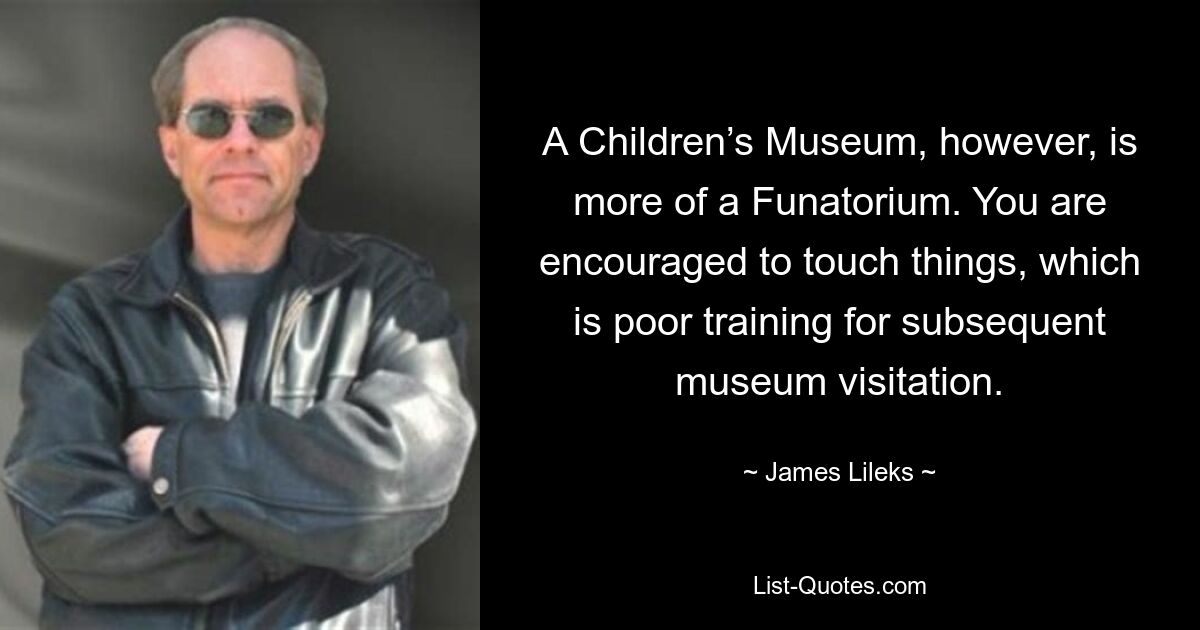 A Children’s Museum, however, is more of a Funatorium. You are encouraged to touch things, which is poor training for subsequent museum visitation. — © James Lileks