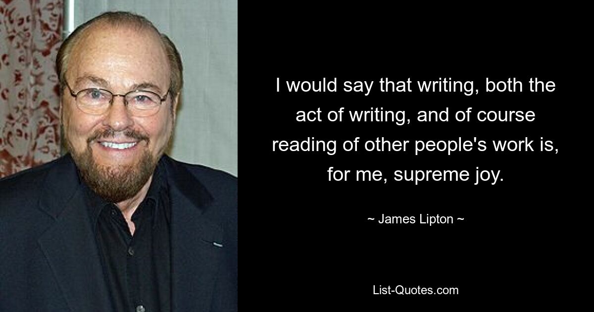 I would say that writing, both the act of writing, and of course reading of other people's work is, for me, supreme joy. — © James Lipton