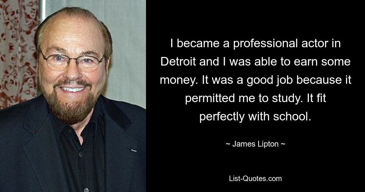 I became a professional actor in Detroit and I was able to earn some money. It was a good job because it permitted me to study. It fit perfectly with school. — © James Lipton