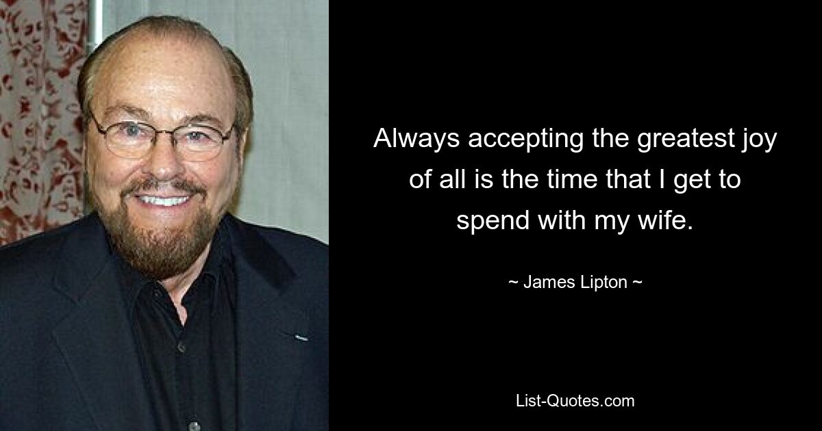 Always accepting the greatest joy of all is the time that I get to spend with my wife. — © James Lipton