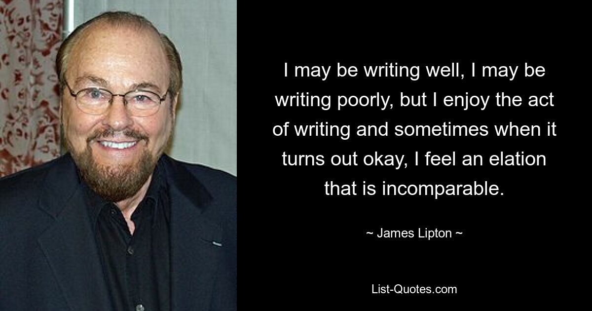 I may be writing well, I may be writing poorly, but I enjoy the act of writing and sometimes when it turns out okay, I feel an elation that is incomparable. — © James Lipton