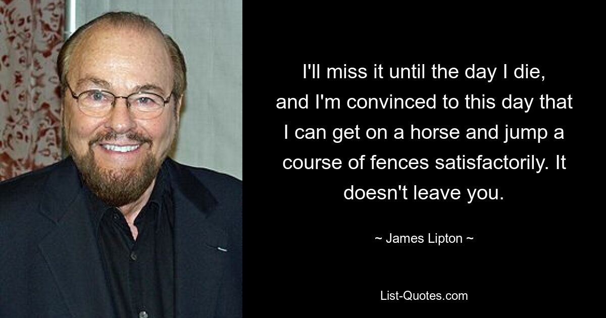 I'll miss it until the day I die, and I'm convinced to this day that I can get on a horse and jump a course of fences satisfactorily. It doesn't leave you. — © James Lipton