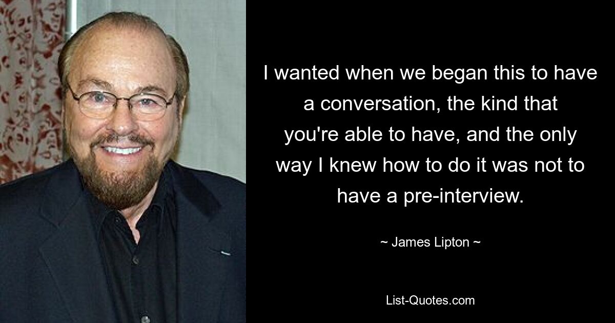 I wanted when we began this to have a conversation, the kind that you're able to have, and the only way I knew how to do it was not to have a pre-interview. — © James Lipton