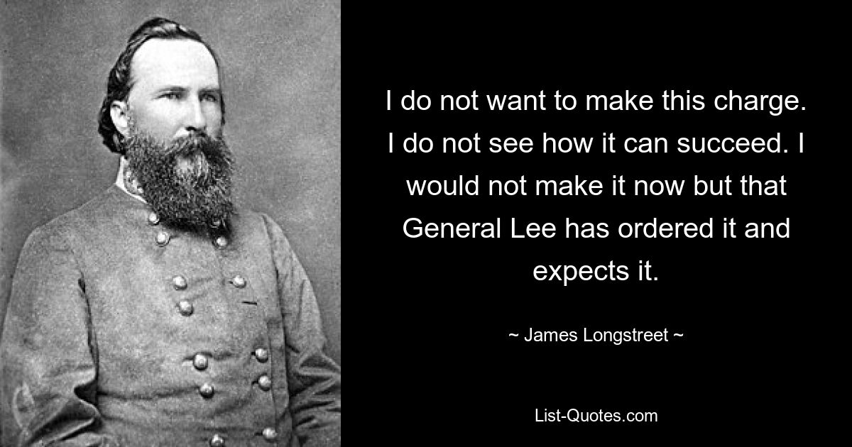 I do not want to make this charge. I do not see how it can succeed. I would not make it now but that General Lee has ordered it and expects it. — © James Longstreet