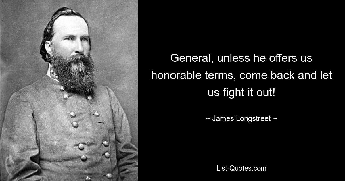 General, unless he offers us honorable terms, come back and let us fight it out! — © James Longstreet