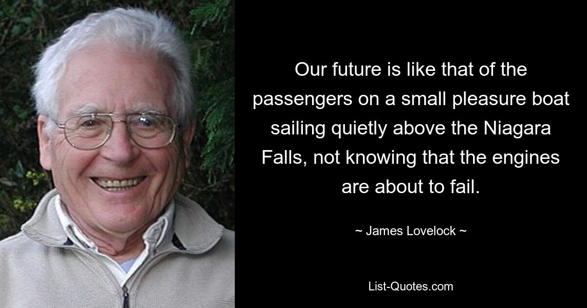 Our future is like that of the passengers on a small pleasure boat sailing quietly above the Niagara Falls, not knowing that the engines are about to fail. — © James Lovelock