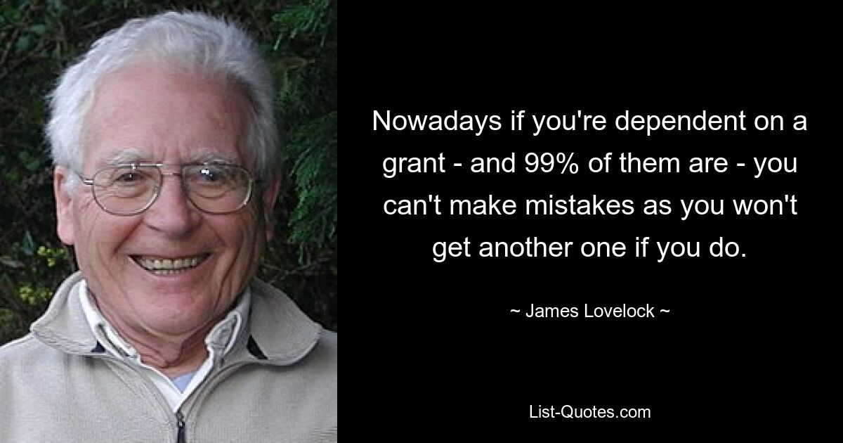 Nowadays if you're dependent on a grant - and 99% of them are - you can't make mistakes as you won't get another one if you do. — © James Lovelock