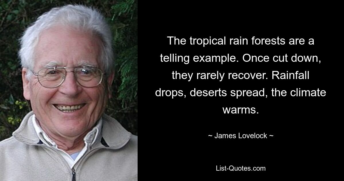 The tropical rain forests are a telling example. Once cut down, they rarely recover. Rainfall drops, deserts spread, the climate warms. — © James Lovelock