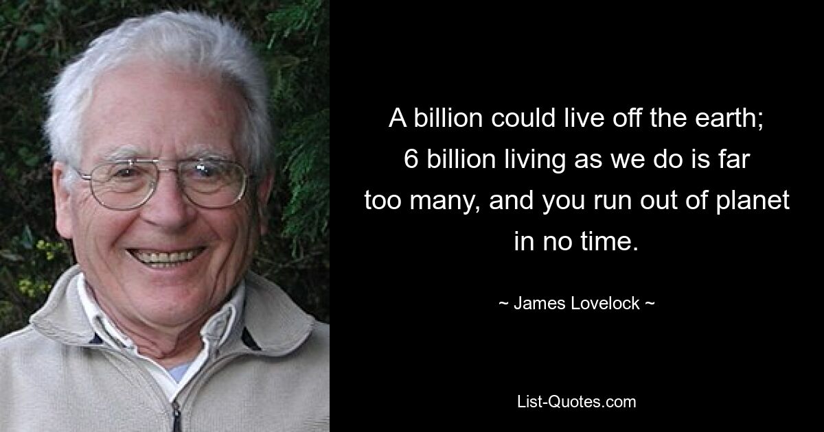 A billion could live off the earth; 6 billion living as we do is far too many, and you run out of planet in no time. — © James Lovelock