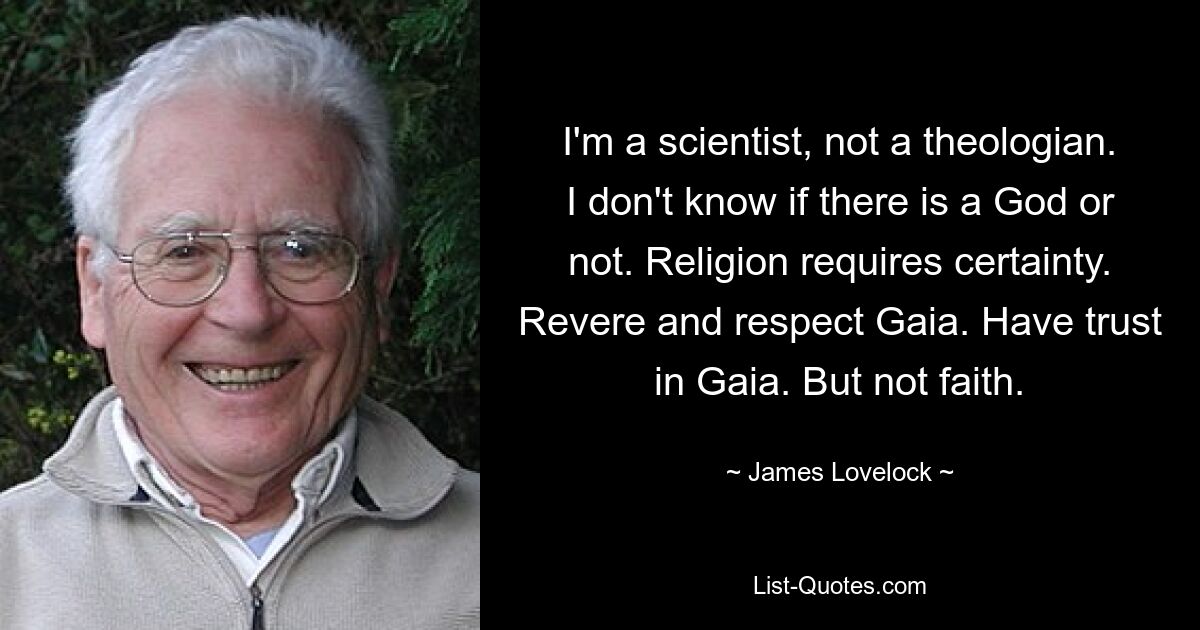 I'm a scientist, not a theologian. I don't know if there is a God or not. Religion requires certainty. Revere and respect Gaia. Have trust in Gaia. But not faith. — © James Lovelock