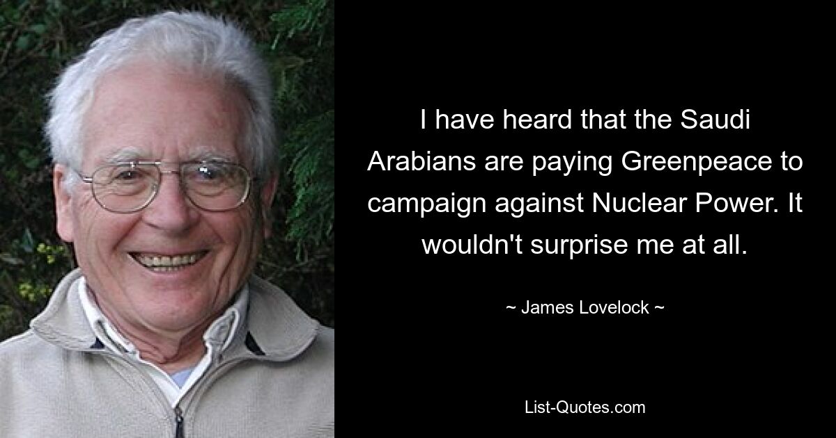 I have heard that the Saudi Arabians are paying Greenpeace to campaign against Nuclear Power. It wouldn't surprise me at all. — © James Lovelock