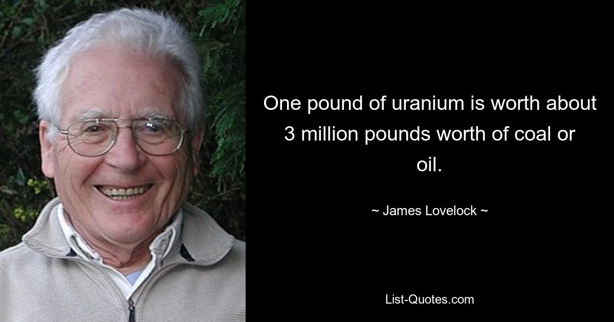 One pound of uranium is worth about 3 million pounds worth of coal or oil. — © James Lovelock