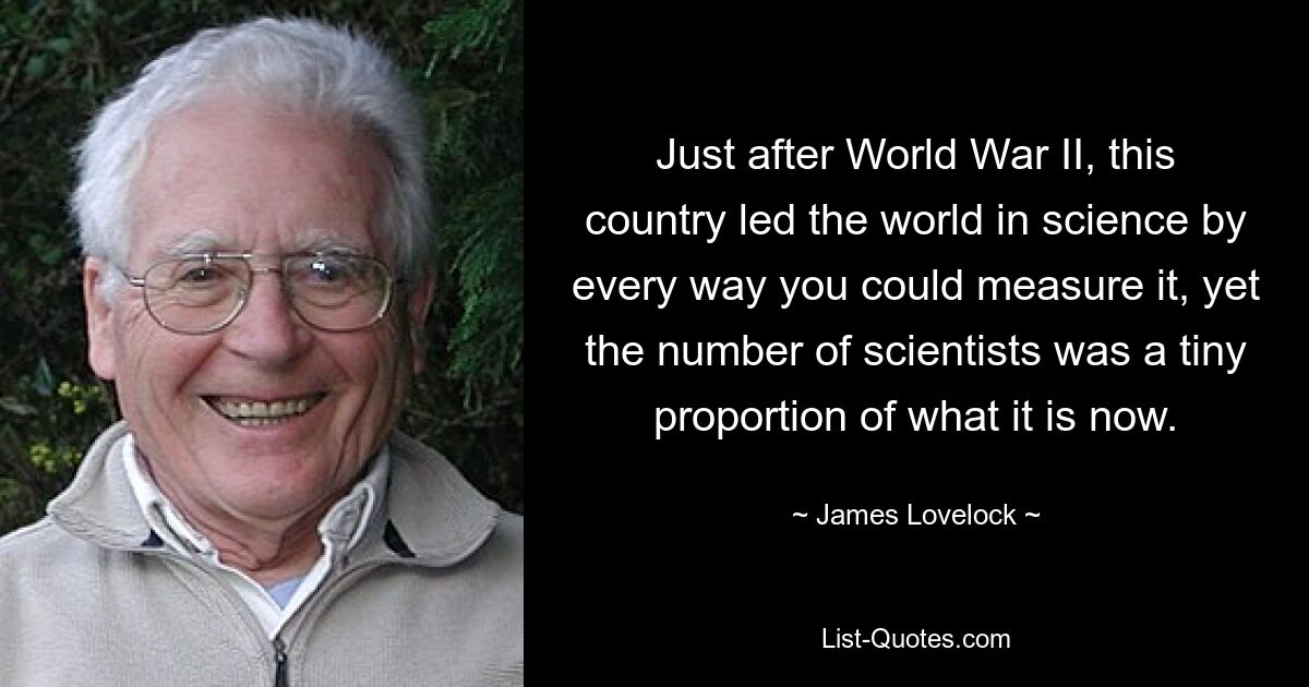 Just after World War II, this country led the world in science by every way you could measure it, yet the number of scientists was a tiny proportion of what it is now. — © James Lovelock