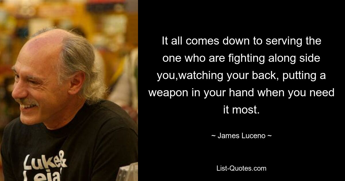 It all comes down to serving the one who are fighting along side you,watching your back, putting a weapon in your hand when you need it most. — © James Luceno