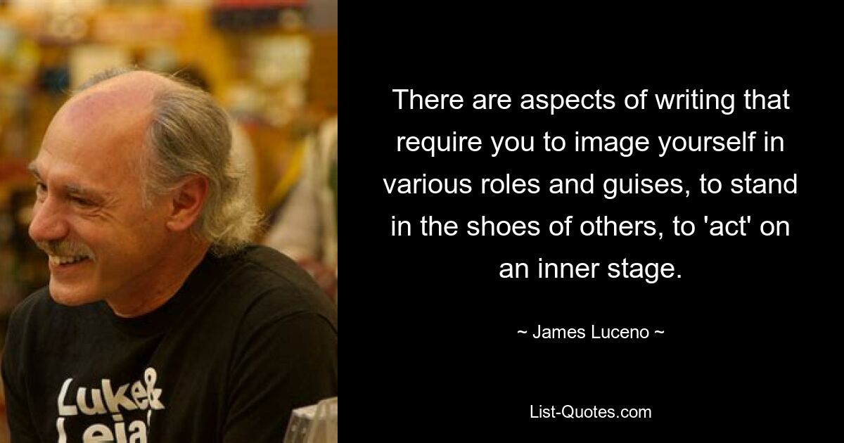 There are aspects of writing that require you to image yourself in various roles and guises, to stand in the shoes of others, to 'act' on an inner stage. — © James Luceno