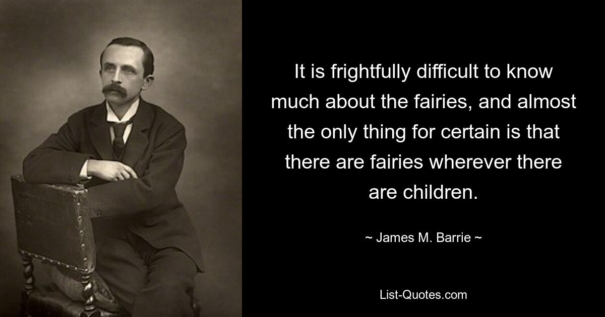 It is frightfully difficult to know much about the fairies, and almost the only thing for certain is that there are fairies wherever there are children. — © James M. Barrie