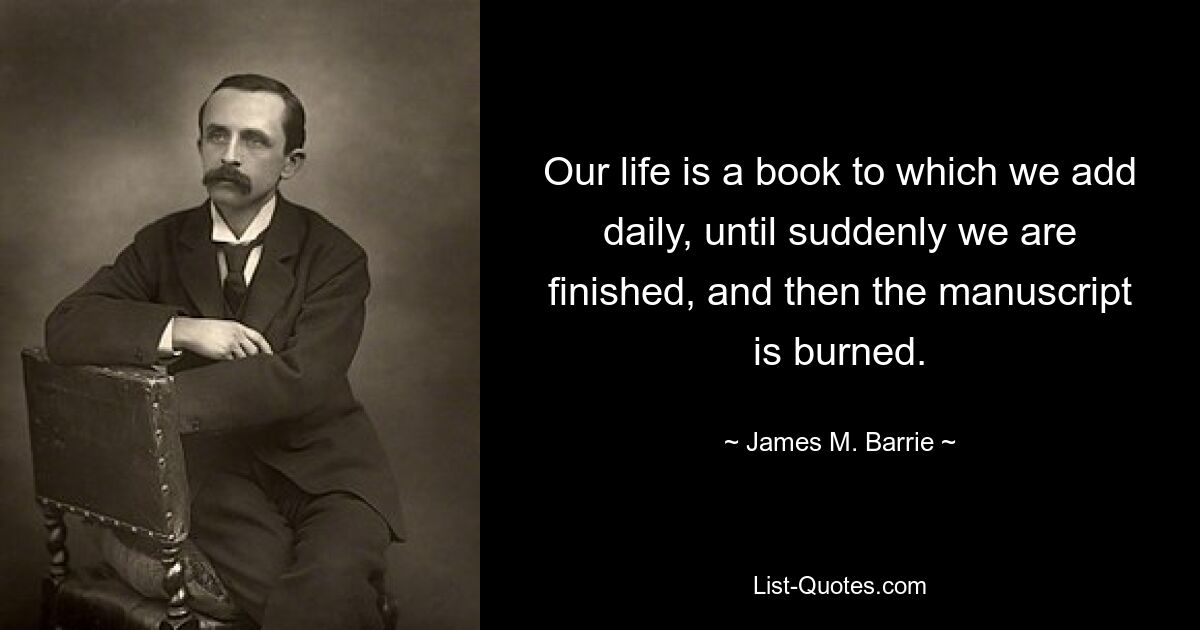 Our life is a book to which we add daily, until suddenly we are finished, and then the manuscript is burned. — © James M. Barrie