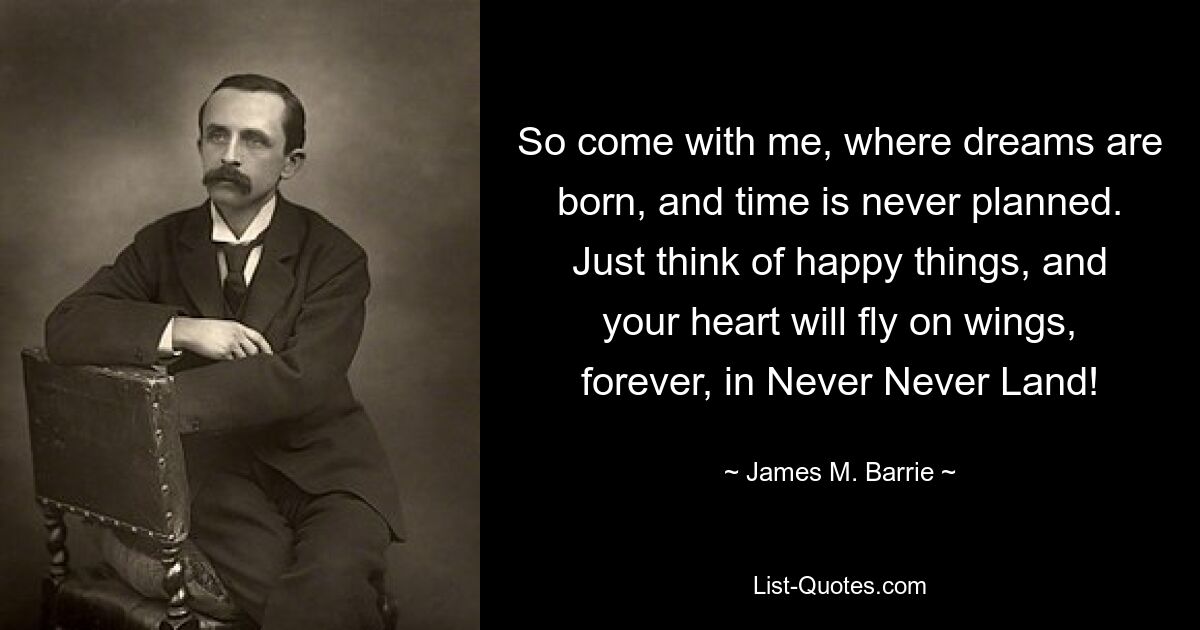 So come with me, where dreams are born, and time is never planned. Just think of happy things, and your heart will fly on wings, forever, in Never Never Land! — © James M. Barrie