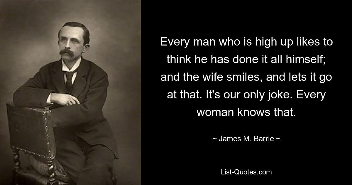 Every man who is high up likes to think he has done it all himself; and the wife smiles, and lets it go at that. It's our only joke. Every woman knows that. — © James M. Barrie