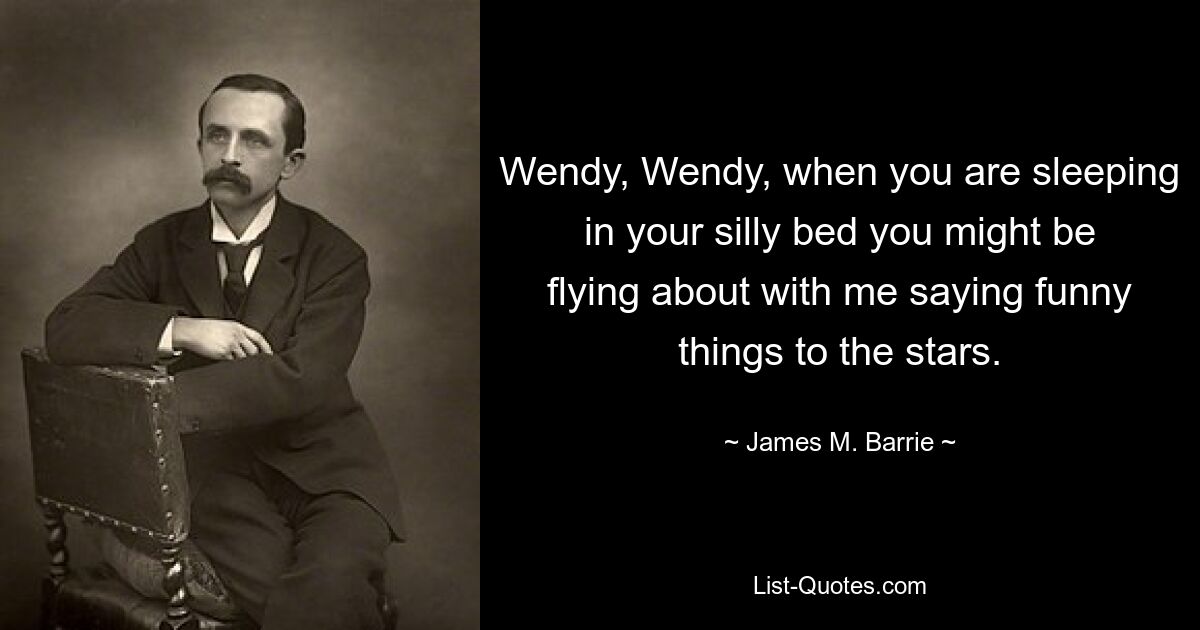 Wendy, Wendy, when you are sleeping in your silly bed you might be flying about with me saying funny things to the stars. — © James M. Barrie