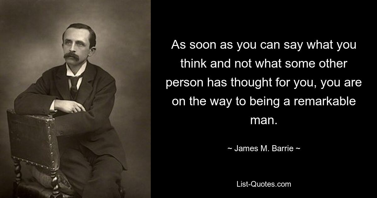 As soon as you can say what you think and not what some other person has thought for you, you are on the way to being a remarkable man. — © James M. Barrie