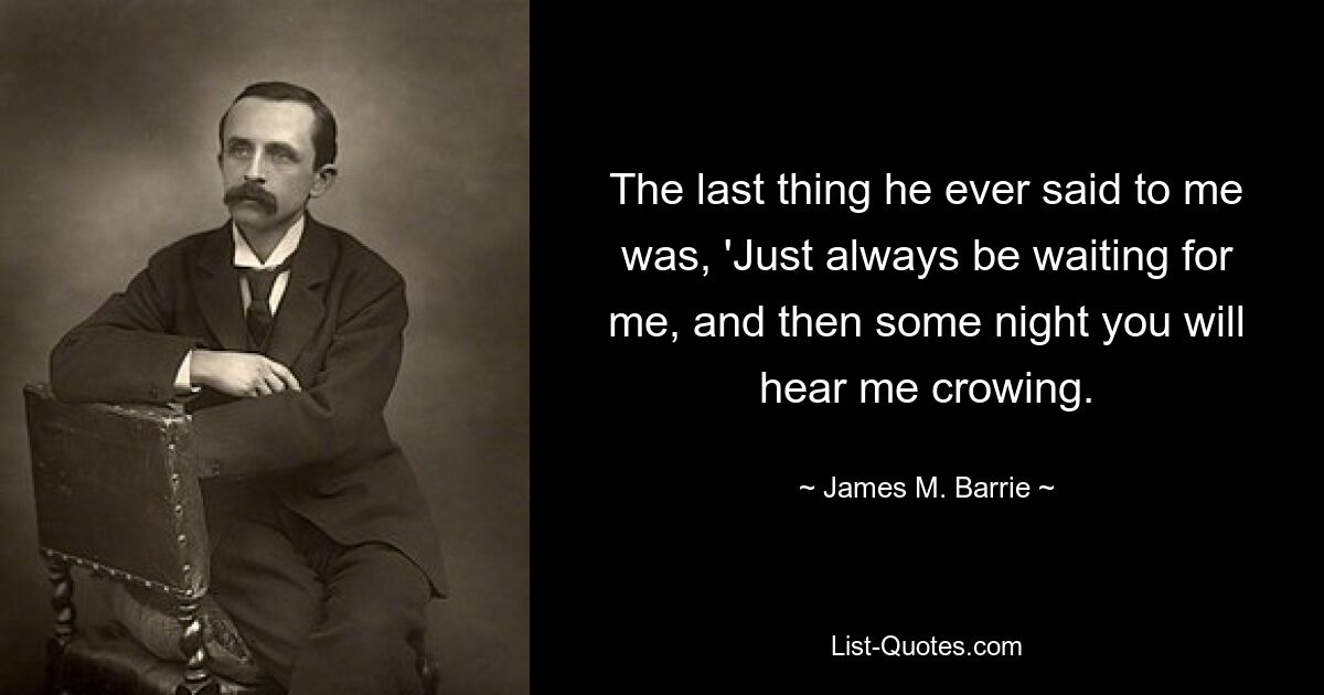 The last thing he ever said to me was, 'Just always be waiting for me, and then some night you will hear me crowing. — © James M. Barrie