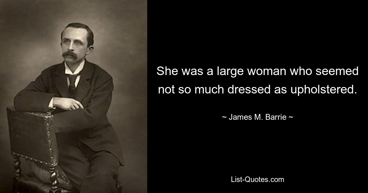 She was a large woman who seemed not so much dressed as upholstered. — © James M. Barrie