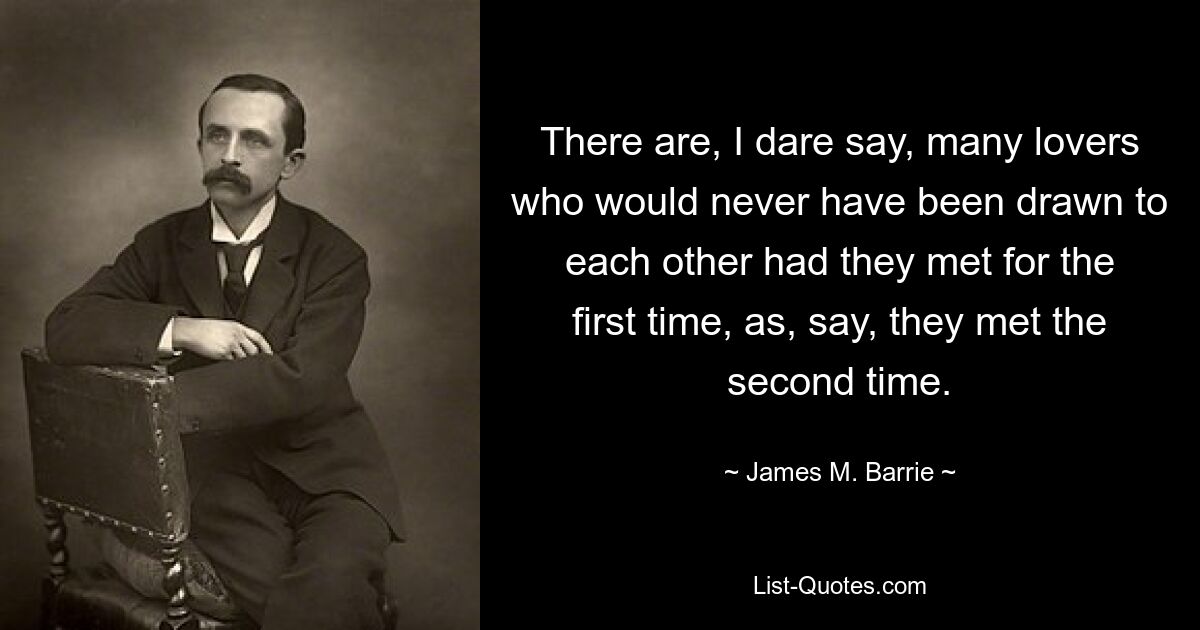 There are, I dare say, many lovers who would never have been drawn to each other had they met for the first time, as, say, they met the second time. — © James M. Barrie