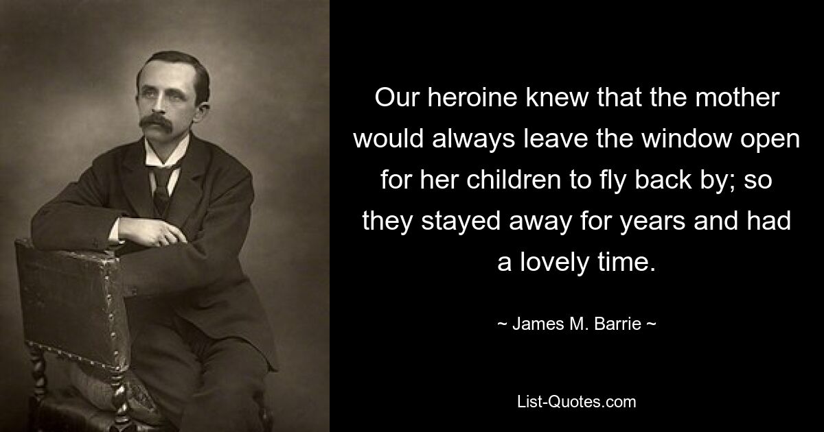 Our heroine knew that the mother would always leave the window open for her children to fly back by; so they stayed away for years and had a lovely time. — © James M. Barrie