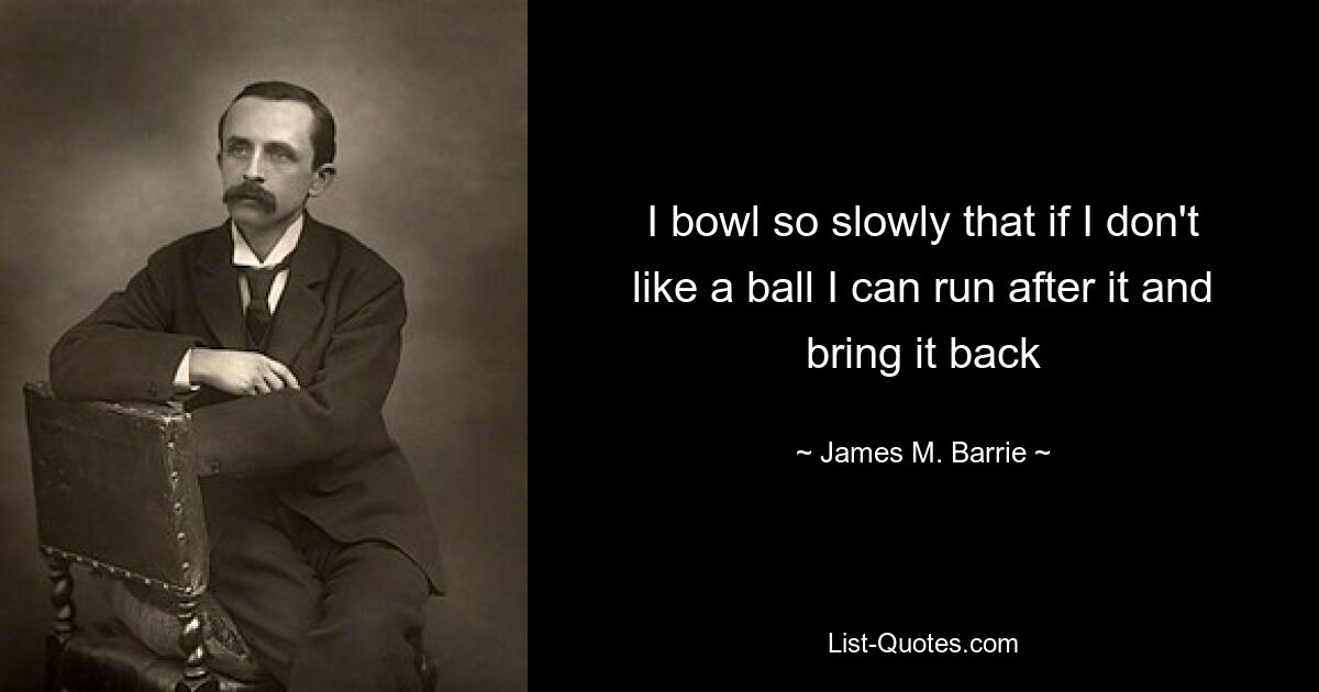 I bowl so slowly that if I don't like a ball I can run after it and bring it back — © James M. Barrie