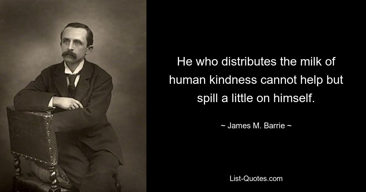 He who distributes the milk of human kindness cannot help but spill a little on himself. — © James M. Barrie