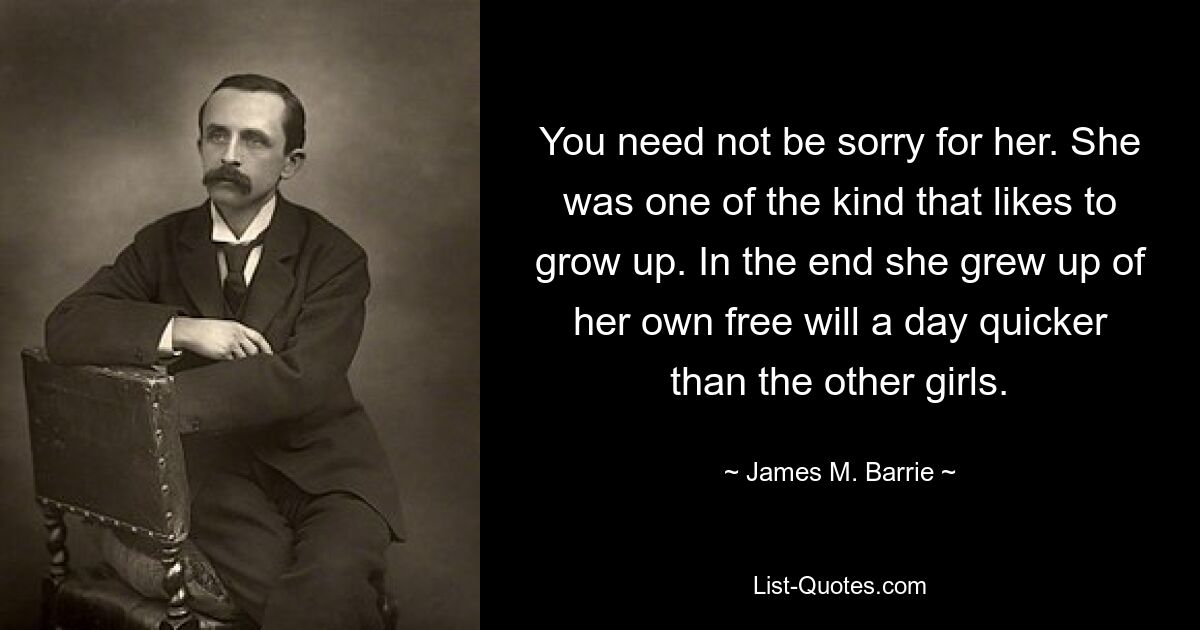 You need not be sorry for her. She was one of the kind that likes to grow up. In the end she grew up of her own free will a day quicker than the other girls. — © James M. Barrie