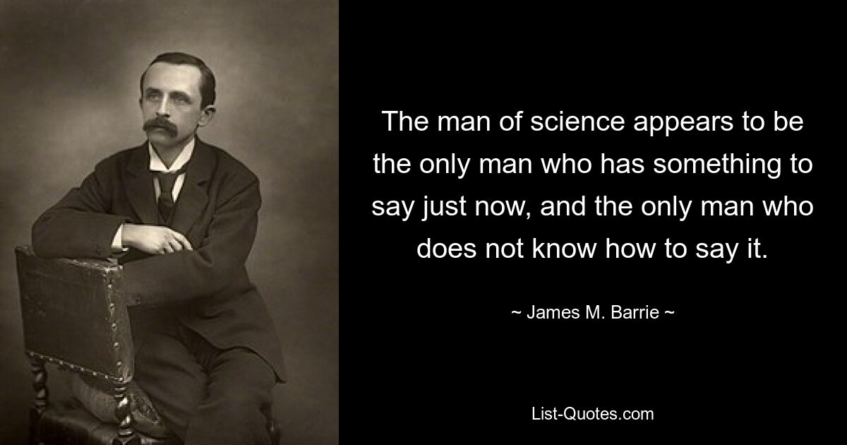 The man of science appears to be the only man who has something to say just now, and the only man who does not know how to say it. — © James M. Barrie