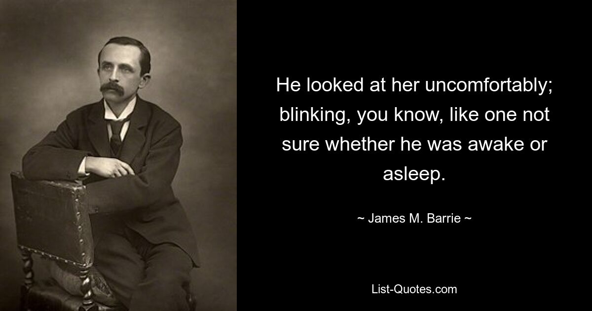 He looked at her uncomfortably; blinking, you know, like one not sure whether he was awake or asleep. — © James M. Barrie