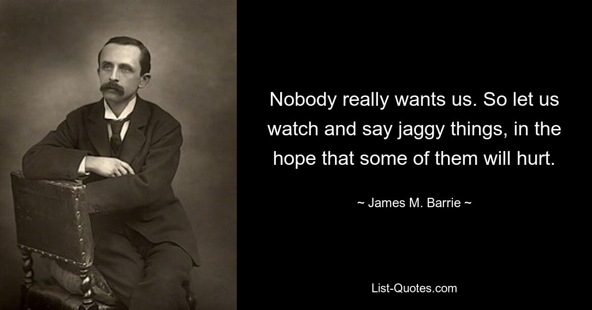 Nobody really wants us. So let us watch and say jaggy things, in the hope that some of them will hurt. — © James M. Barrie