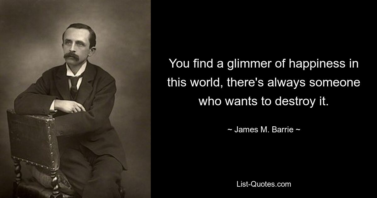 You find a glimmer of happiness in this world, there's always someone who wants to destroy it. — © James M. Barrie