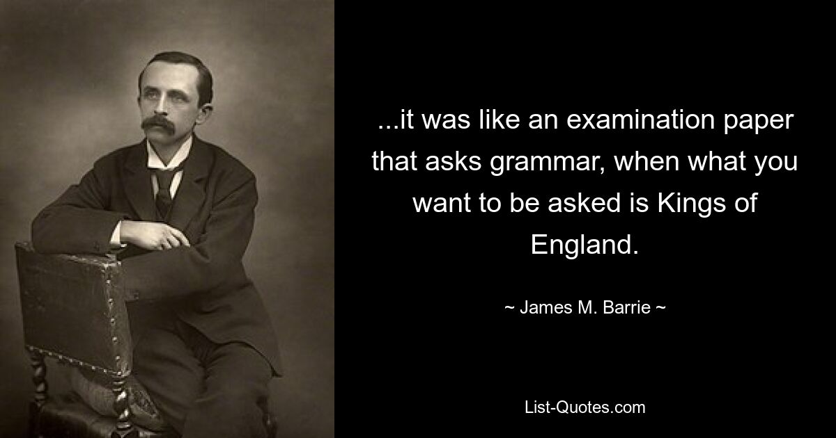 ...it was like an examination paper that asks grammar, when what you want to be asked is Kings of England. — © James M. Barrie